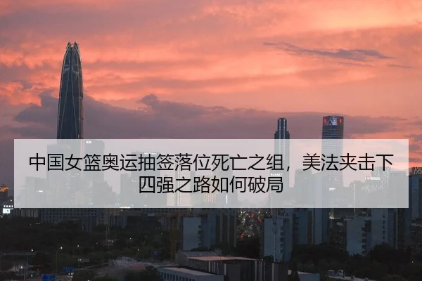 中国女篮奥运抽签落位死亡之组，美法夹击下四强之路如何破局